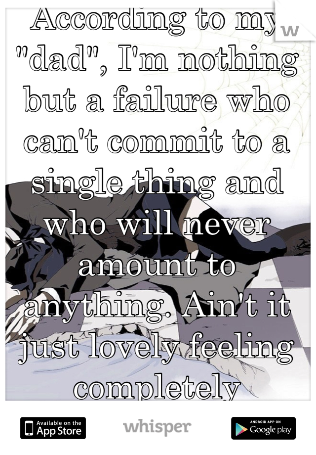 According to my "dad", I'm nothing but a failure who can't commit to a single thing and who will never amount to anything. Ain't it just lovely feeling completely worthless?