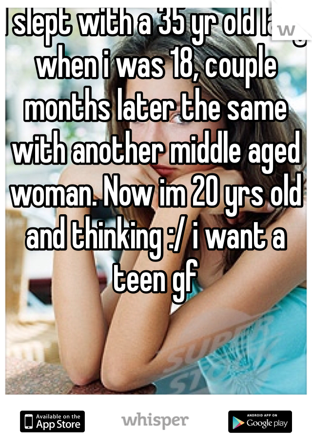 I slept with a 35 yr old lady when i was 18, couple months later the same with another middle aged woman. Now im 20 yrs old and thinking :/ i want a teen gf 