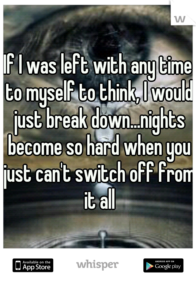 If I was left with any time to myself to think, I would just break down...nights become so hard when you just can't switch off from it all