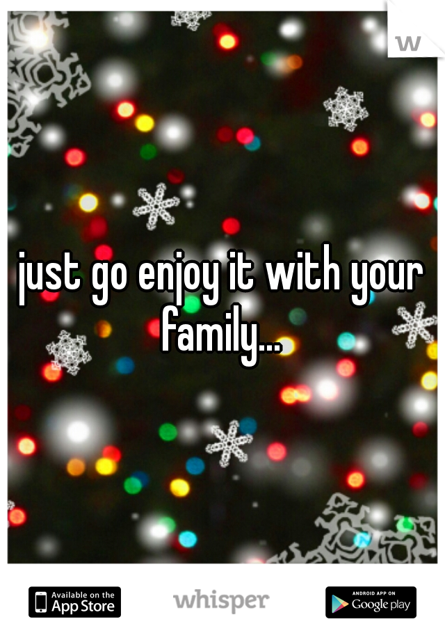 just go enjoy it with your family... 