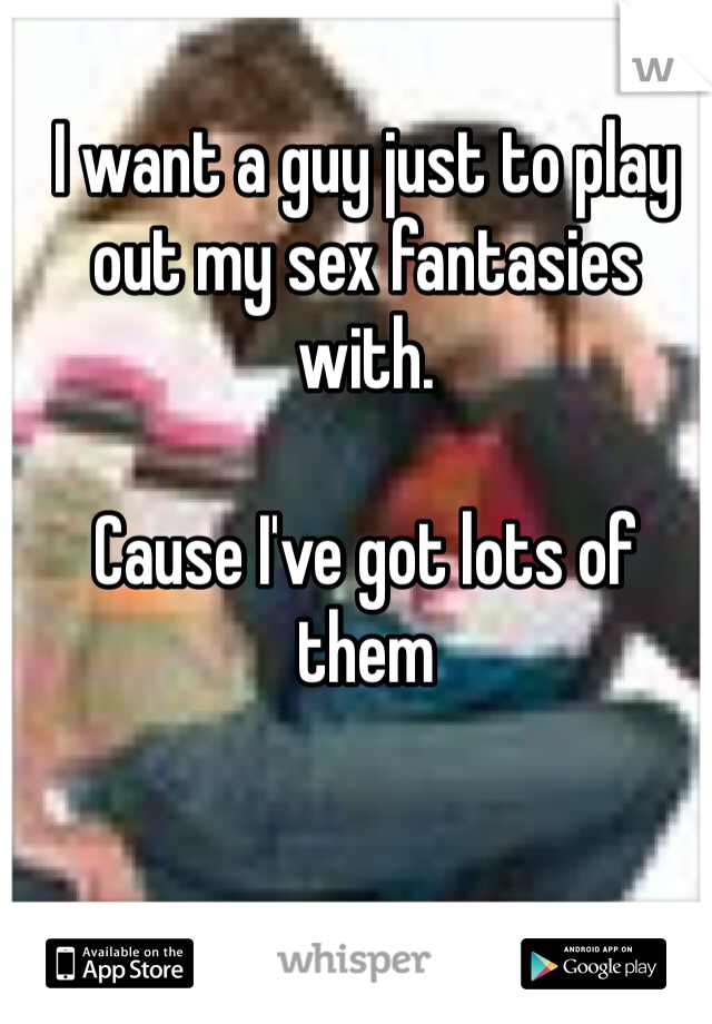 I want a guy just to play out my sex fantasies with. 

Cause I've got lots of them