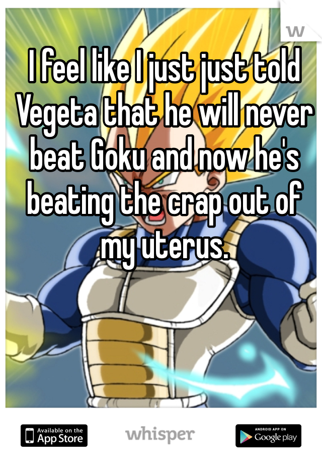 I feel like I just just told Vegeta that he will never beat Goku and now he's beating the crap out of my uterus.  