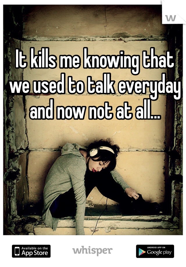 It kills me knowing that we used to talk everyday and now not at all...