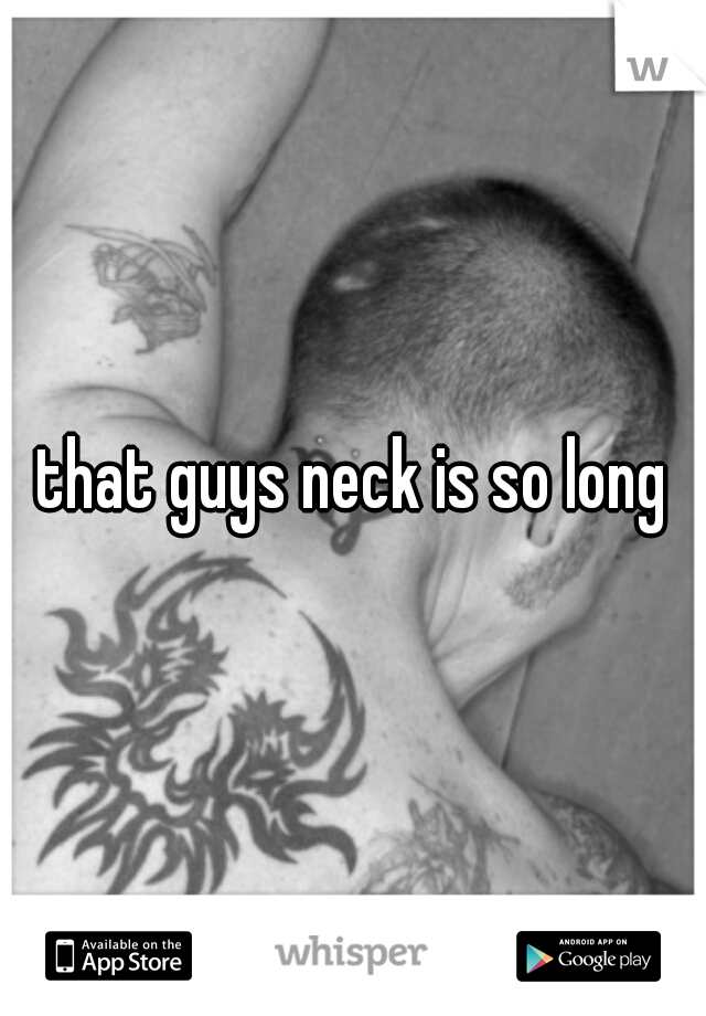 that guys neck is so long