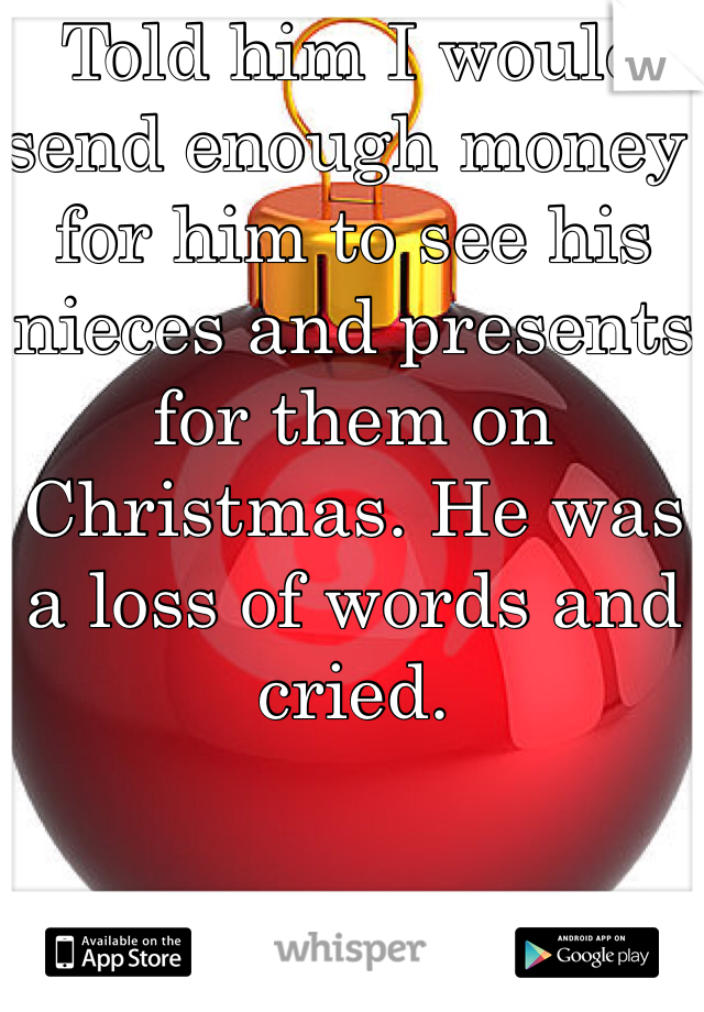 Told him I would send enough money for him to see his nieces and presents for them on Christmas. He was a loss of words and cried.