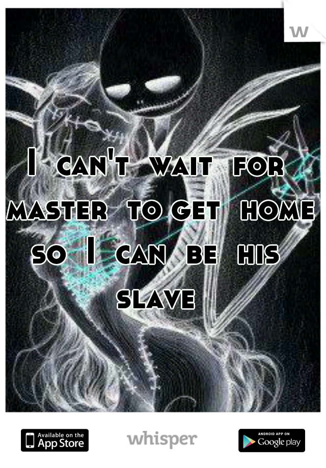 I  can't  wait  for  master  to get  home 
so  I  can  be  his  slave  