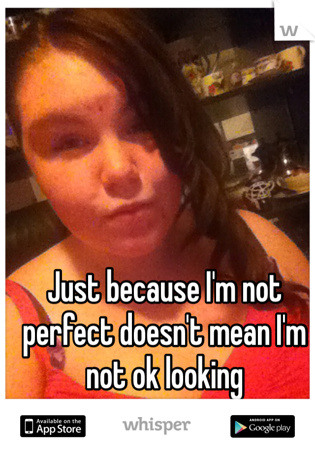 Just because I'm not perfect doesn't mean I'm not ok looking
