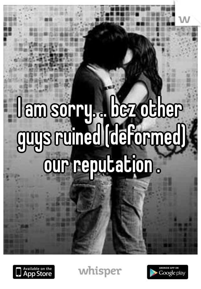 I am sorry. .. bcz other guys ruined (deformed) our reputation .

