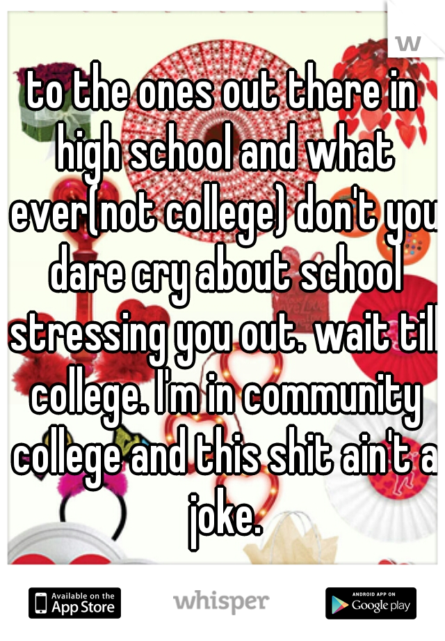 to the ones out there in high school and what ever(not college) don't you dare cry about school stressing you out. wait till college. I'm in community college and this shit ain't a joke.