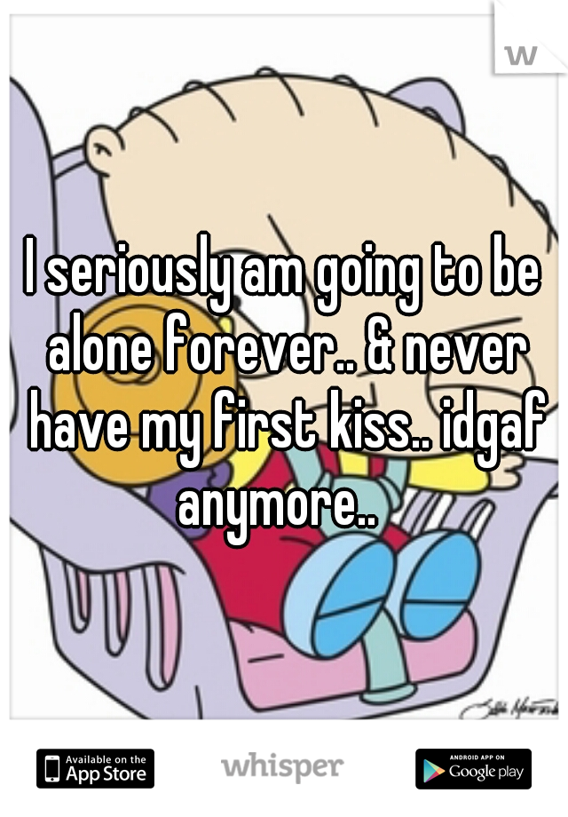 I seriously am going to be alone forever.. & never have my first kiss.. idgaf anymore..  