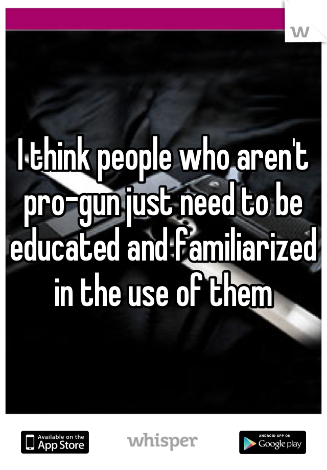 I think people who aren't pro-gun just need to be educated and familiarized in the use of them