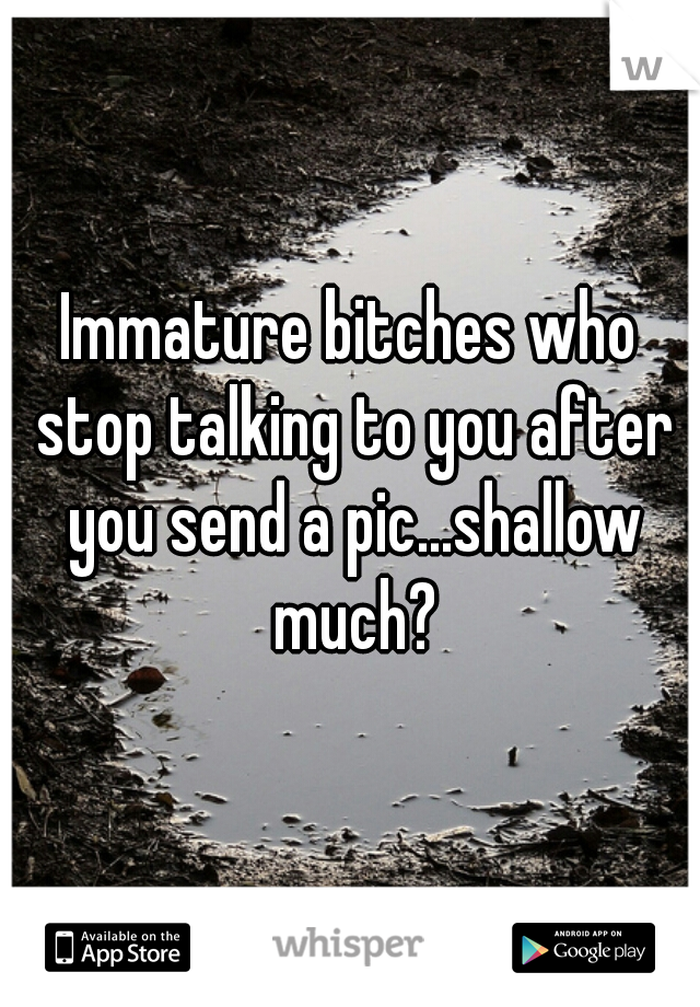 Immature bitches who stop talking to you after you send a pic...shallow much?