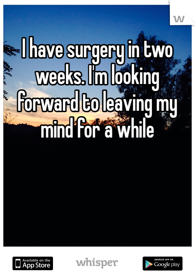 I have surgery in two weeks. I'm looking forward to leaving my mind for a while