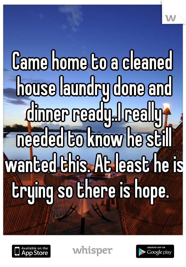 Came home to a cleaned house laundry done and dinner ready..I really needed to know he still wanted this. At least he is trying so there is hope.  