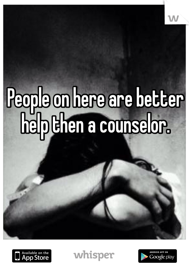 People on here are better help then a counselor. 