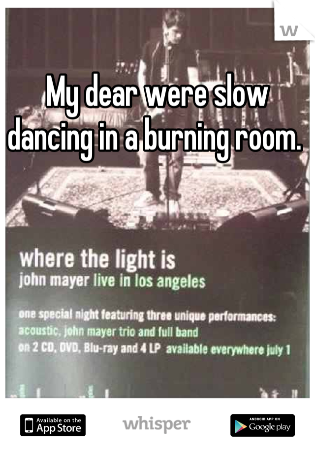 My dear were slow dancing in a burning room. 