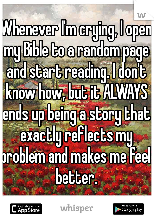 Whenever I'm crying, I open my Bible to a random page and start reading. I don't know how, but it ALWAYS ends up being a story that exactly reflects my problem and makes me feel better.