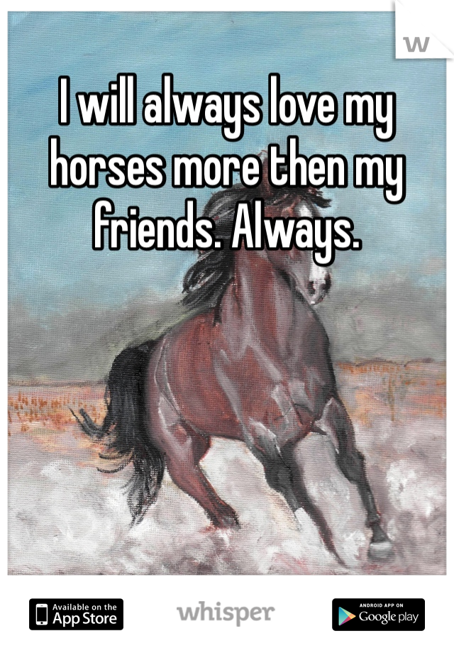 I will always love my horses more then my friends. Always.