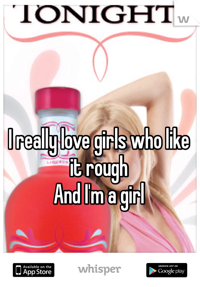 I really love girls who like it rough 
And I'm a girl 