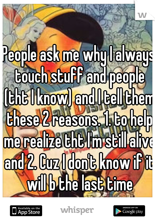 People ask me why I always touch stuff and people (tht I know) and I tell them these 2 reasons. 1. to help me realize tht I'm still alive and 2. Cuz I don't know if it will b the last time