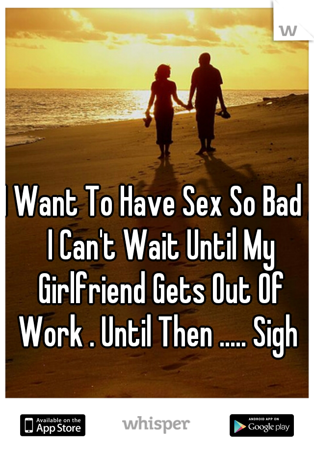 I Want To Have Sex So Bad , I Can't Wait Until My Girlfriend Gets Out Of Work . Until Then ..... Sigh 