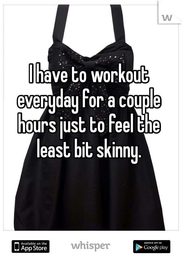 I have to workout everyday for a couple hours just to feel the least bit skinny. 