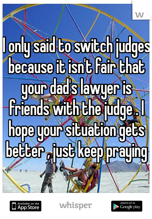 I only said to switch judges because it isn't fair that your dad's lawyer is friends with the judge . I hope your situation gets better , just keep praying 