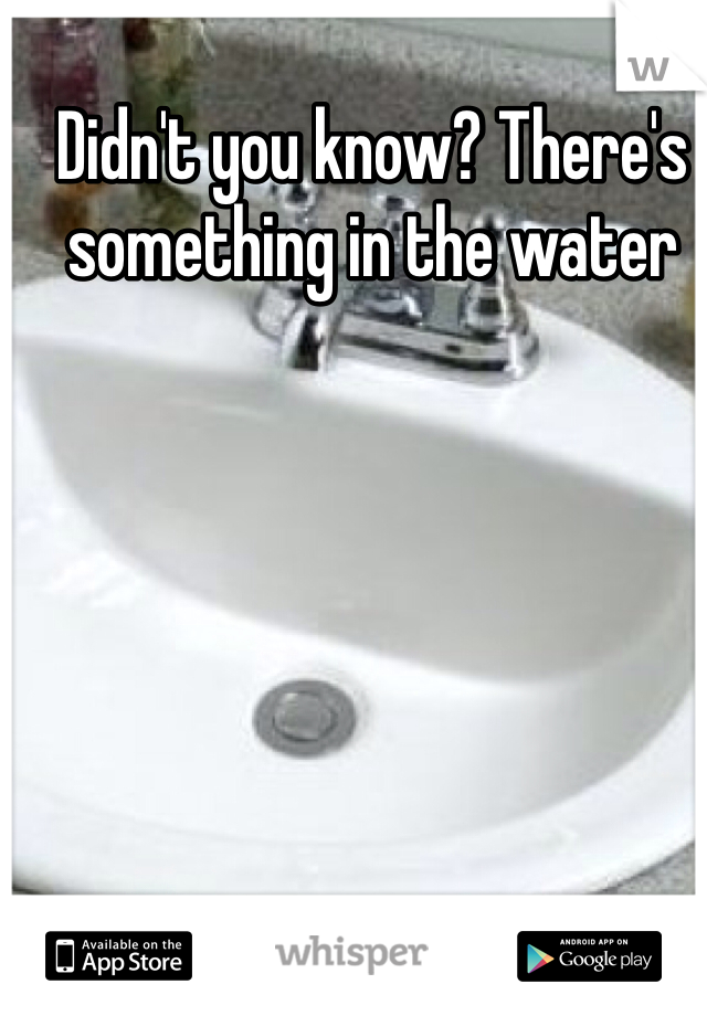 Didn't you know? There's something in the water