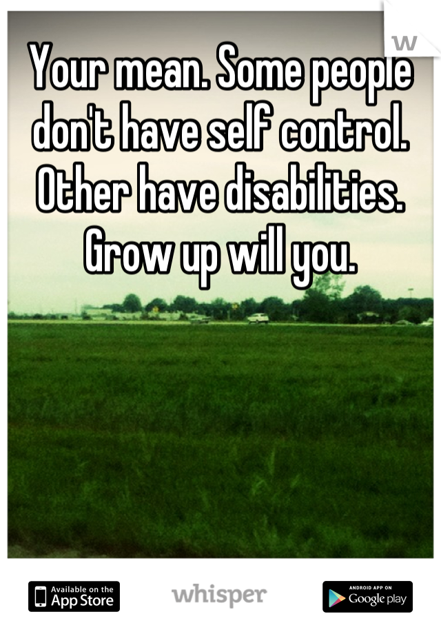 Your mean. Some people don't have self control. Other have disabilities. Grow up will you.