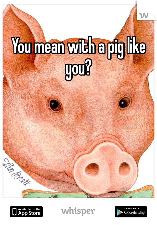 You mean with a pig like you?