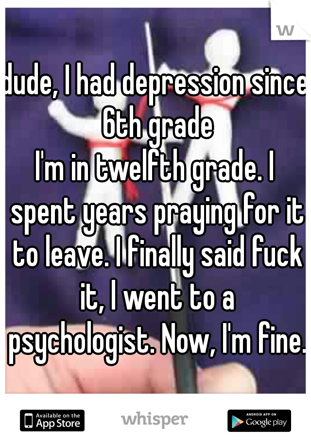 dude, I had depression since 6th grade
I'm in twelfth grade. I spent years praying for it to leave. I finally said fuck it, I went to a psychologist. Now, I'm fine.