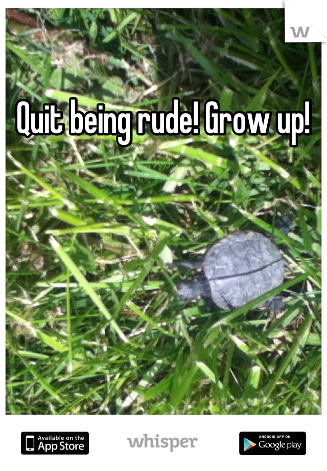 Quit being rude! Grow up!