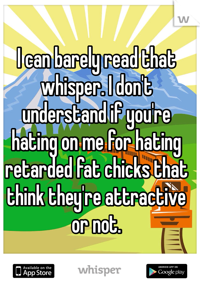 I can barely read that whisper. I don't understand if you're hating on me for hating retarded fat chicks that think they're attractive or not. 