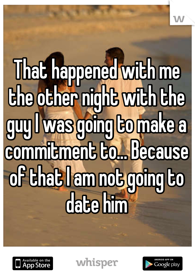 That happened with me the other night with the guy I was going to make a commitment to... Because of that I am not going to date him 