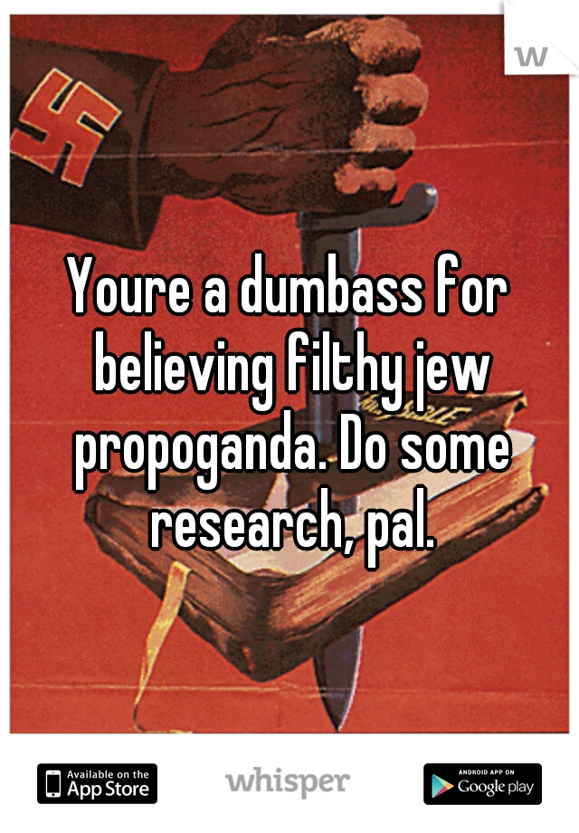 Youre a dumbass for believing filthy jew propoganda. Do some research, pal.