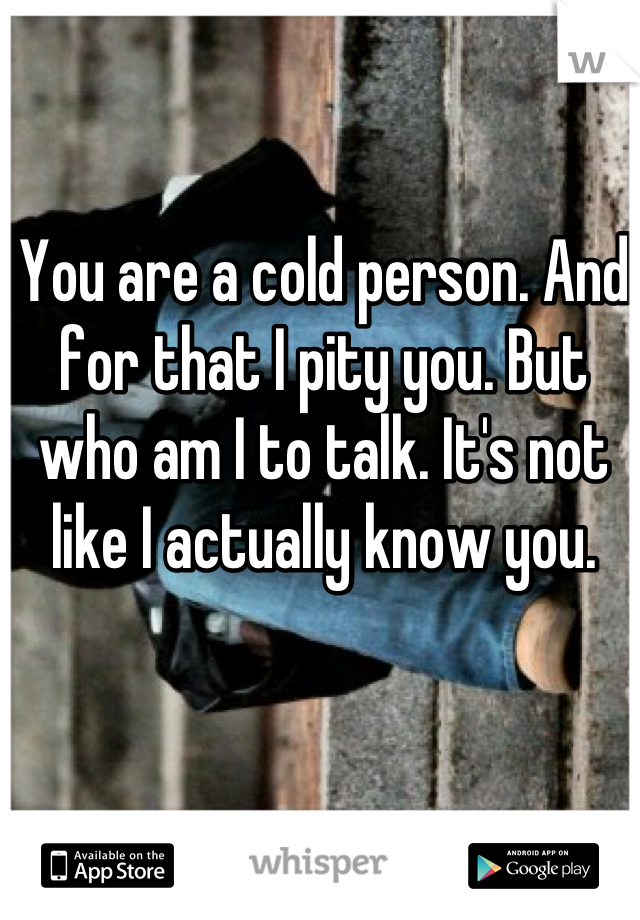 You are a cold person. And for that I pity you. But who am I to talk. It's not like I actually know you.