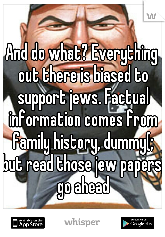 And do what? Everything out there is biased to support jews. Factual information comes from family history, dummy(; but read those jew papers, go ahead