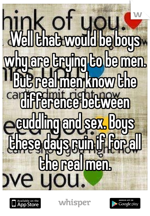 Well that would be boys why are trying to be men. But real men know the difference between cuddling and sex. Boys these days ruin if for all the real men. 