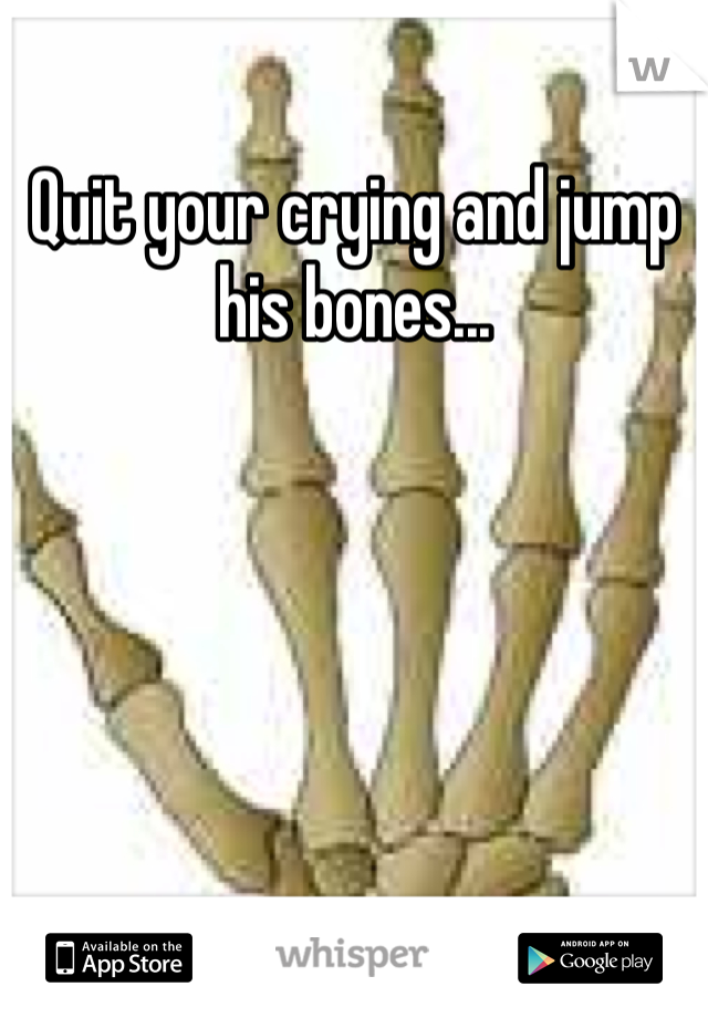 Quit your crying and jump his bones...