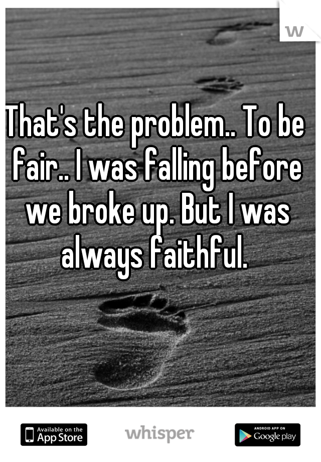 That's the problem.. To be fair.. I was falling before we broke up. But I was always faithful. 