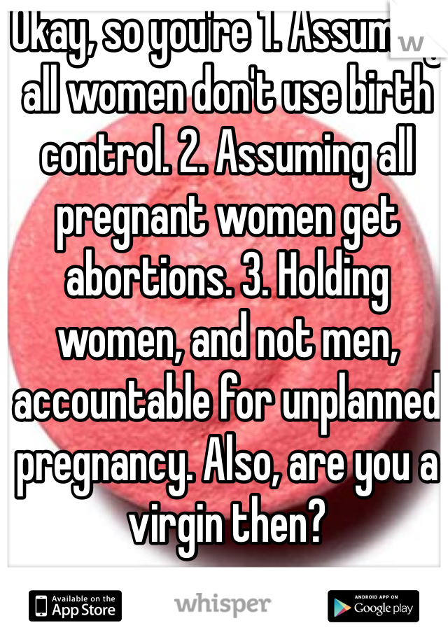 Okay, so you're 1. Assuming all women don't use birth control. 2. Assuming all pregnant women get abortions. 3. Holding women, and not men, accountable for unplanned pregnancy. Also, are you a virgin then?