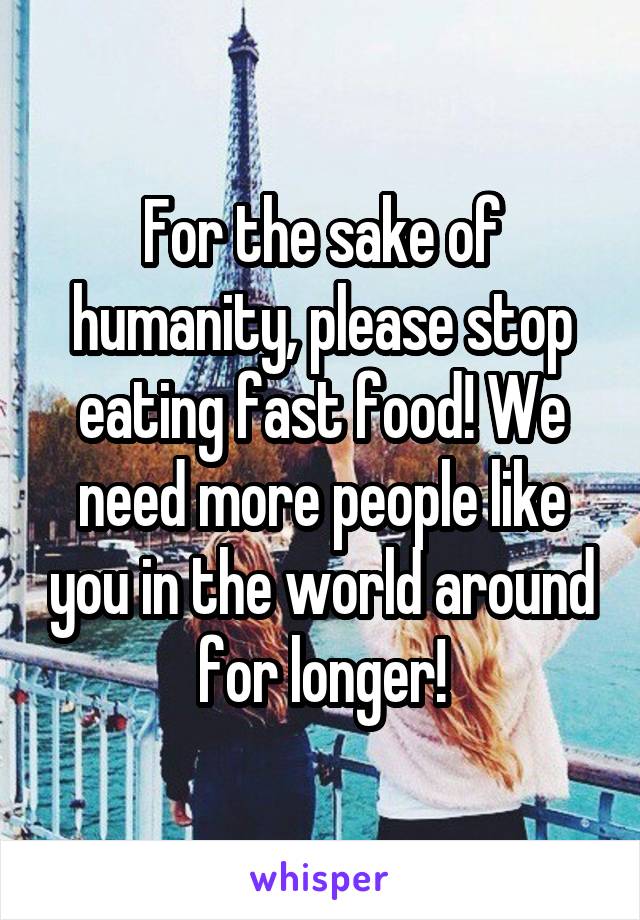 For the sake of humanity, please stop eating fast food! We need more people like you in the world around for longer!