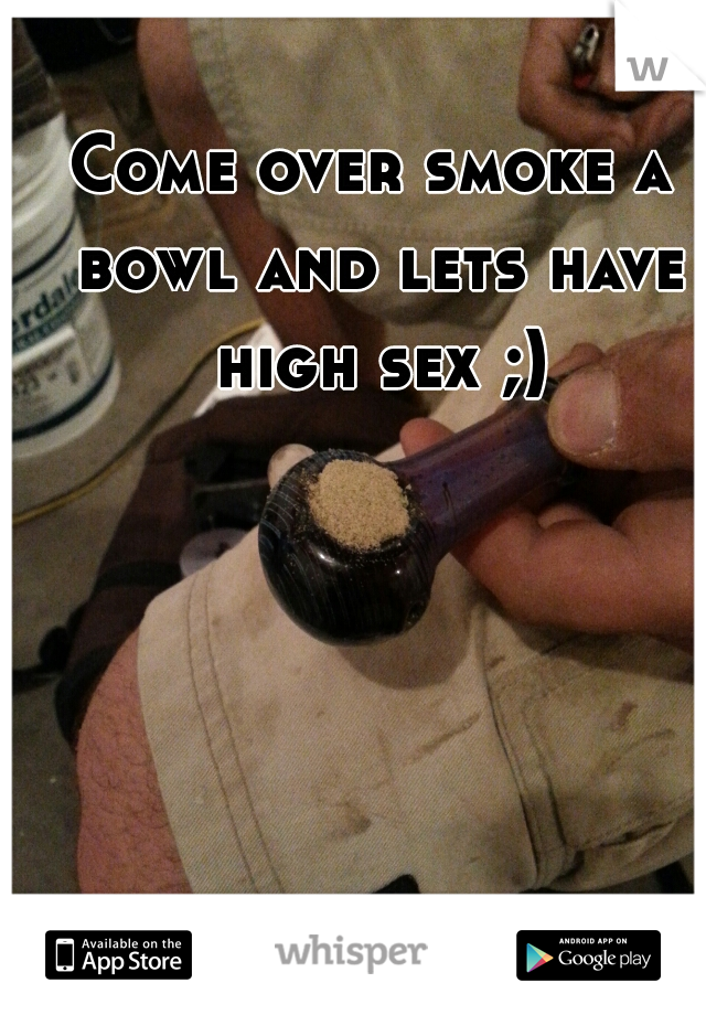 Come over smoke a bowl and lets have high sex ;)