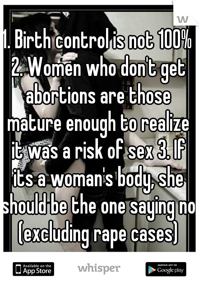 1. Birth control is not 100% 2. Women who don't get abortions are those mature enough to realize it was a risk of sex 3. If its a woman's body, she should be the one saying no (excluding rape cases)