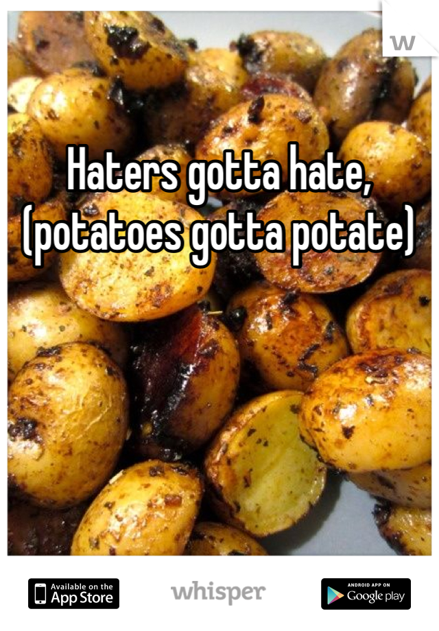 Haters gotta hate, (potatoes gotta potate)