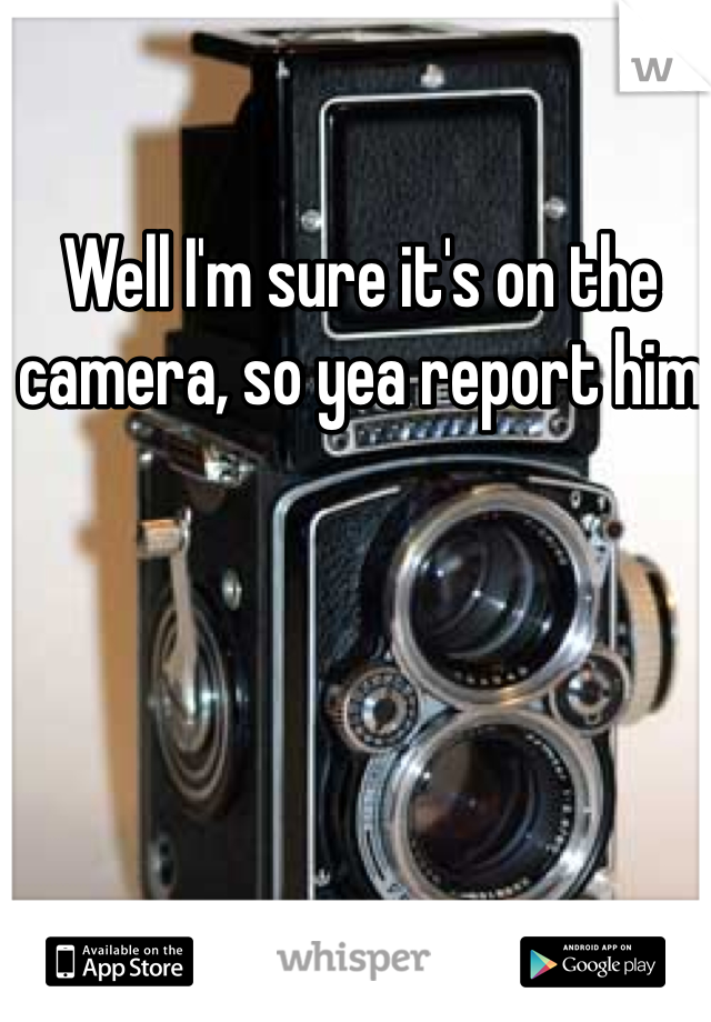 Well I'm sure it's on the camera, so yea report him 
