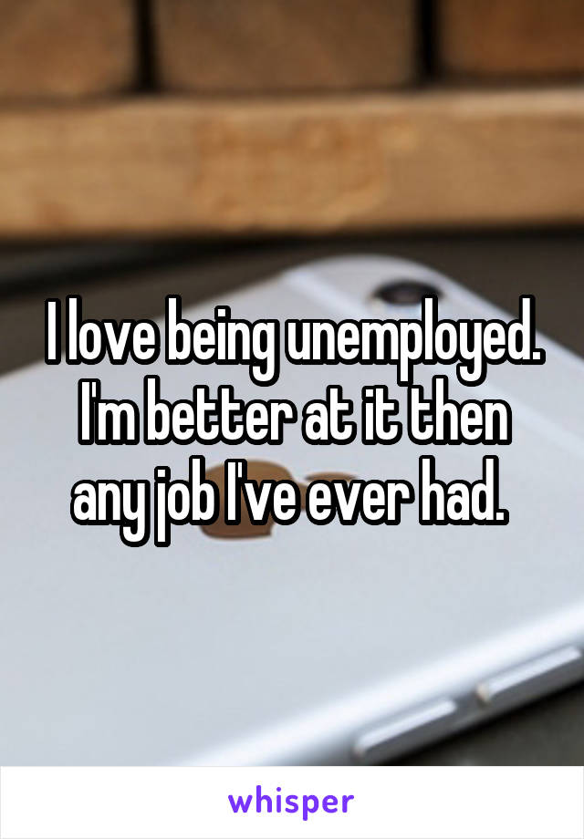 I love being unemployed. I'm better at it then any job I've ever had. 