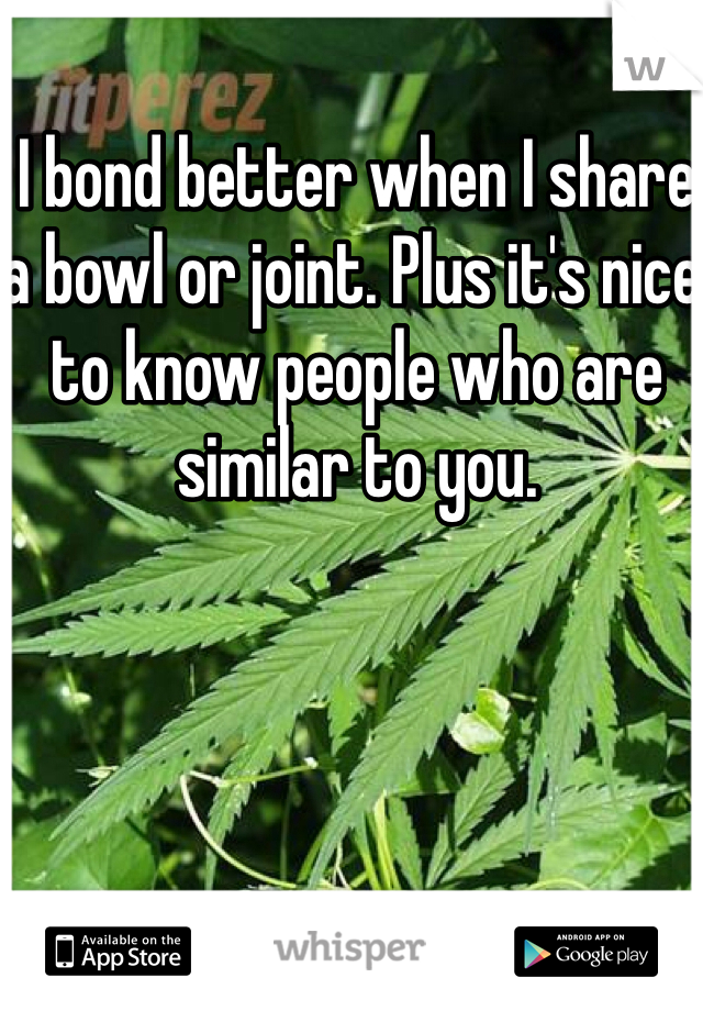 I bond better when I share a bowl or joint. Plus it's nice to know people who are similar to you. 