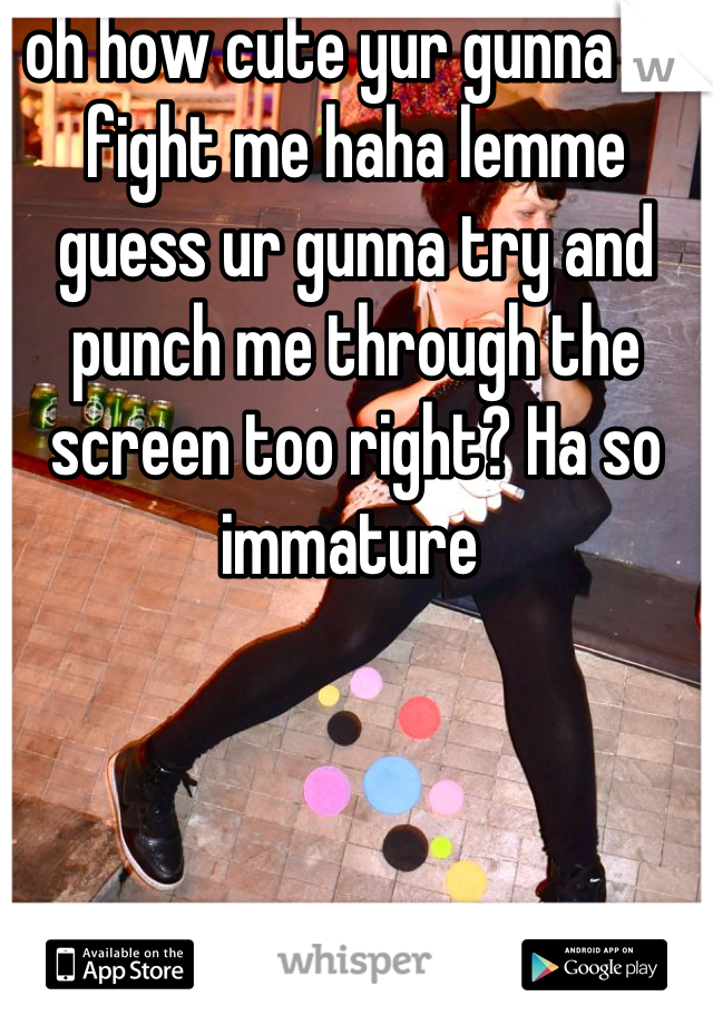 oh how cute yur gunna e-fight me haha lemme guess ur gunna try and punch me through the screen too right? Ha so immature 