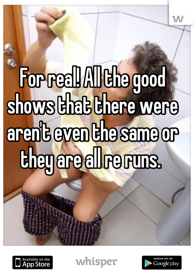 For real! All the good shows that there were aren't even the same or they are all re runs. 